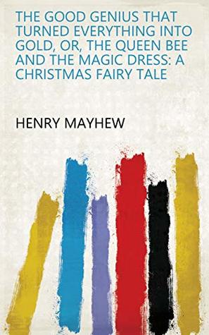 Read online The Good Genius that Turned Everything Into Gold, Or, The Queen Bee and the Magic Dress: A Christmas Fairy Tale - Henry Mayhew | PDF