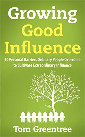 Read online Growing Good Influence: 10 Personal Barriers Ordinary People Overcome to Cultivate Extraordinary Influence - Tom Greentree file in ePub
