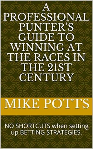 Read A Professional Punter’s Guide to Winning at the Races in the 21st Century : NO SHORTCUTS when setting up BETTING STRATEGIES. - Mike Potts file in PDF