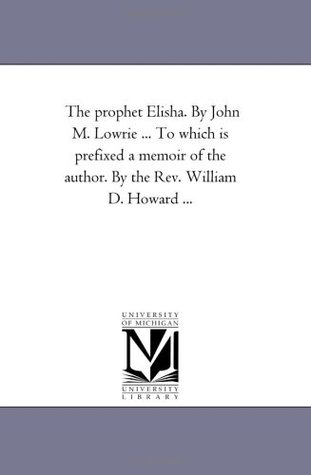 Read The prophet Elisha. By John M. Lowrie  To which is prefixed a memoir of the author. By the Rev. William D. Howard - Michigan Historical Reprint Series | ePub