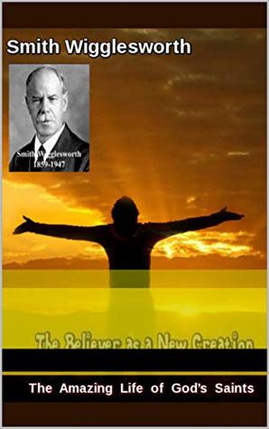 Read Smith Wigglesworth The Amazing Life of God’s Saints: The Believer as a New Creation - Michael Yeager | PDF
